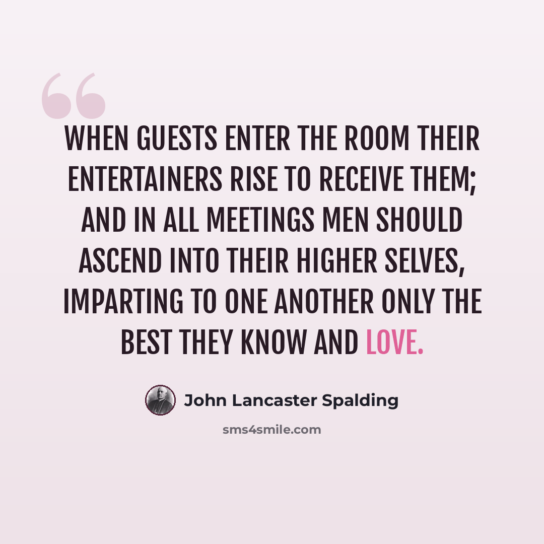 “When guests enter the room their entertainers rise to receive them; and in all meetings men should ascend into their higher selves, imparting to one another only the best they know and love.” quote by John Lancaster Spalding