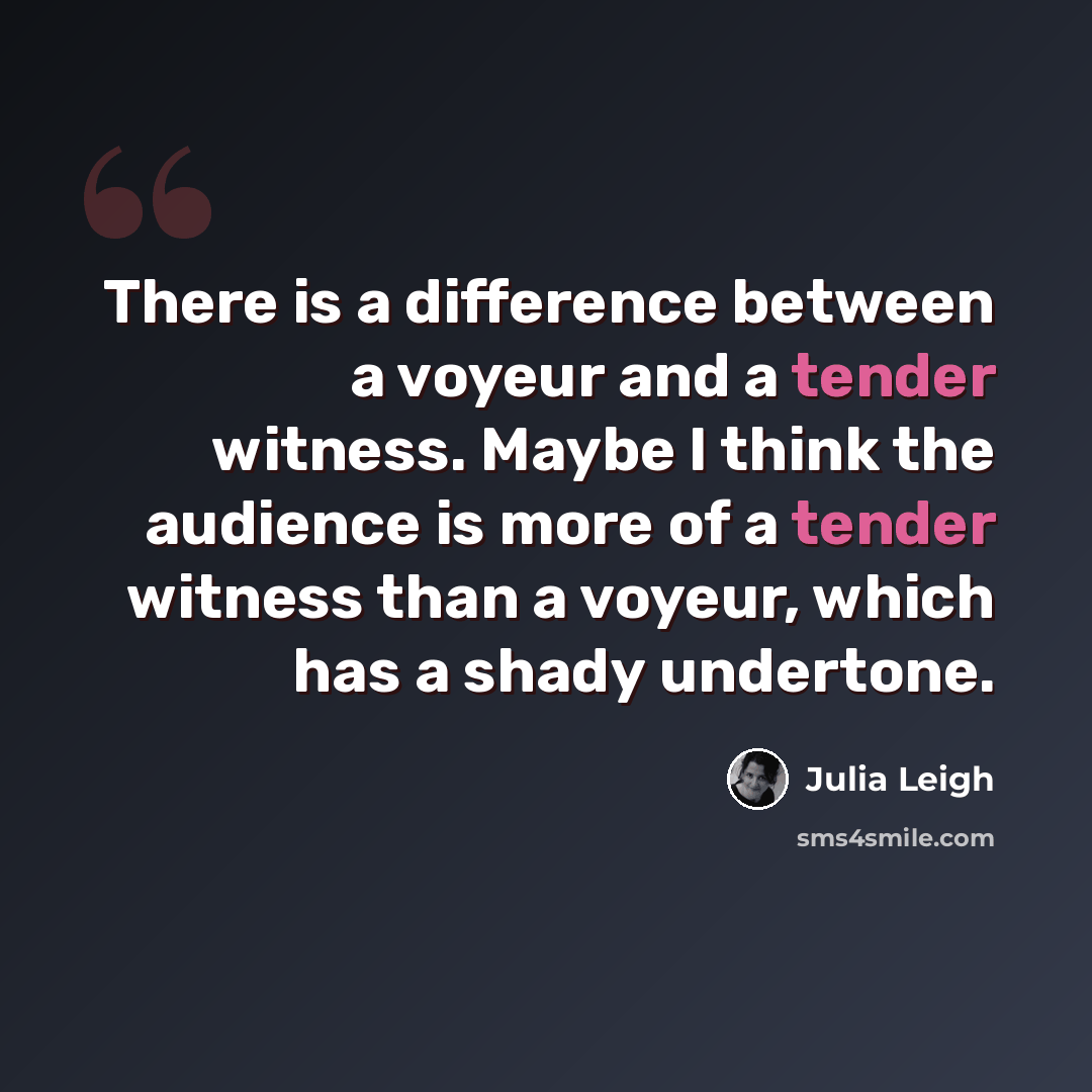 “There is a difference between a voyeur and a tender witness. Maybe I think the audience is more of a tender witness than a voyeur, which has a shady undertone.” quote by Julia Leigh