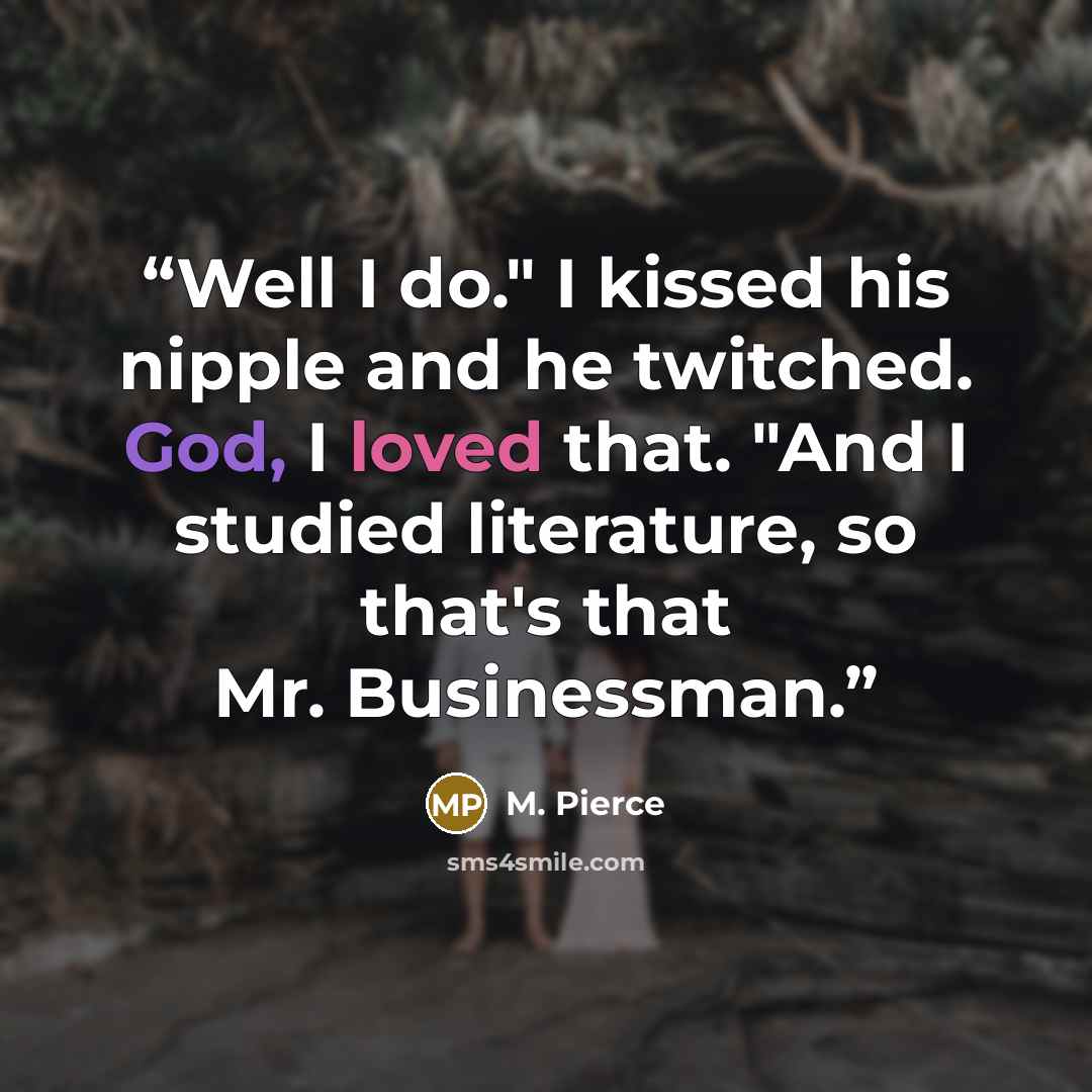 “Well I do." I kissed his nipple and he twitched. God, I loved that. "And I studied literature, so that's that Mr. Businessman.” quote by M. Pierce