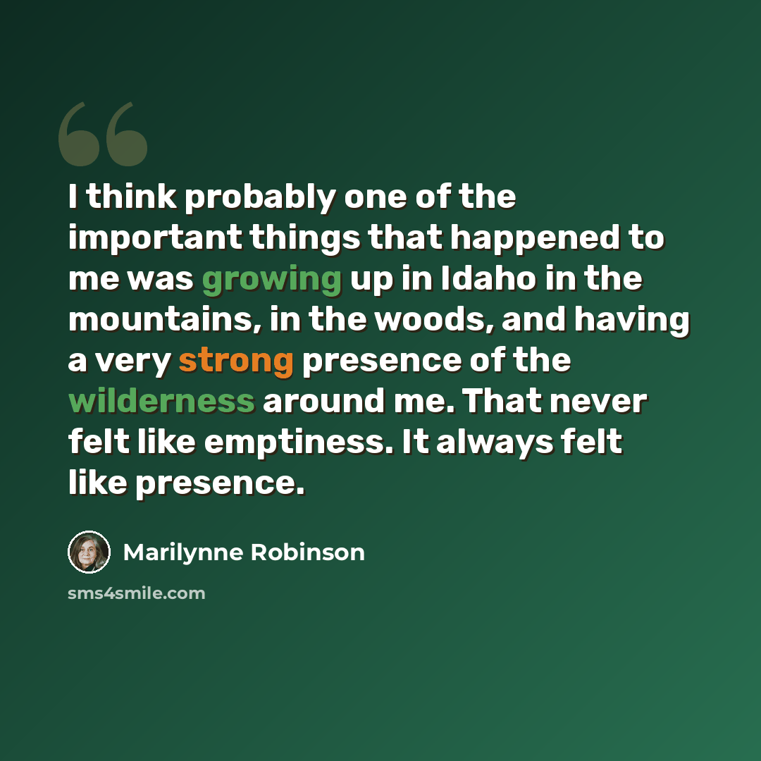 “I think probably one of the important things that happened to me was growing up in Idaho in the mountains, in the woods, and having a very strong presence of the wilderness around me. That never felt like emptiness. It always felt like presence.” quote by Marilynne Robinson