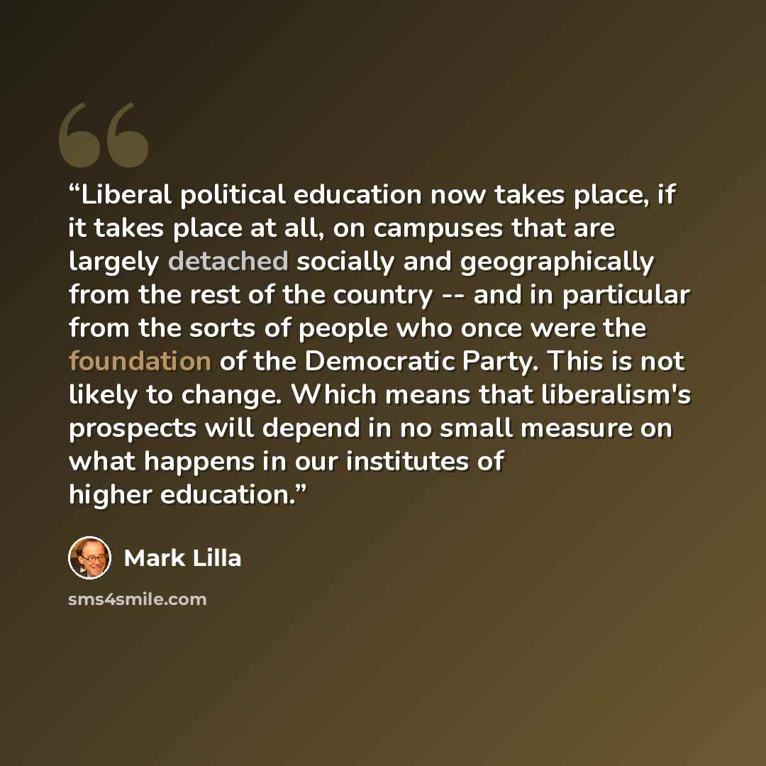 “Liberal political education now takes place, if it takes place at all, on campuses that are largely detached socially and geographically from the rest of the country -- and in particular from the sorts of people who once were the foundation of the Democratic Party. This is not likely to change…” quote by Mark Lilla