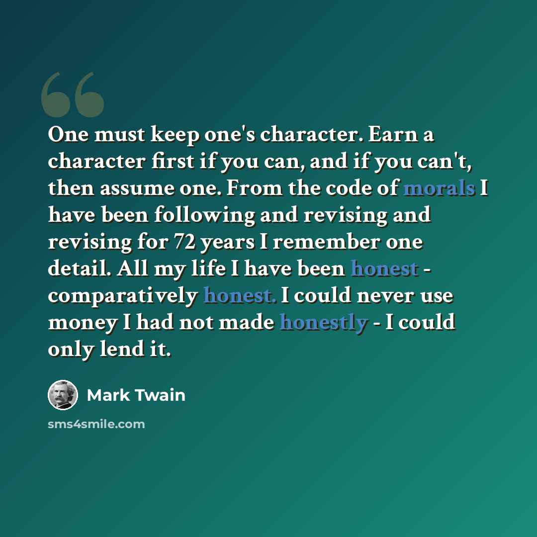 “One must keep one's character. Earn a character first if you can, and if you can't, then assume one. From the code of morals I have been following and revising and revising for 72 years I remember one detail. All my life I have been honest - comparatively honest. I could never use money I had not…” quote by Mark Twain