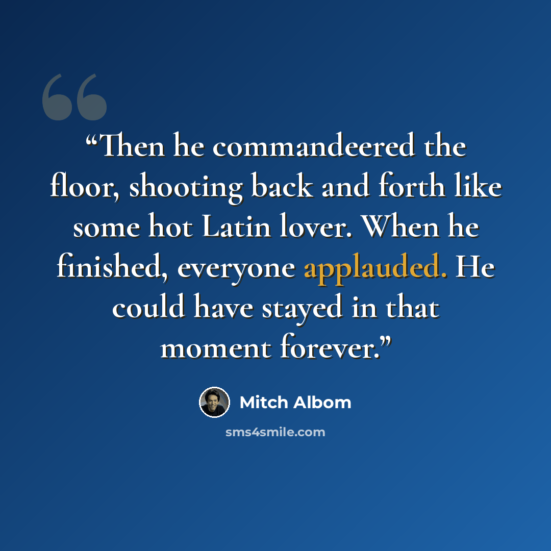 “Then he commandeered the floor, shooting back and forth like some hot Latin lover. When he finished, everyone applauded. He could have stayed in that moment forever.” quote by Mitch Albom
