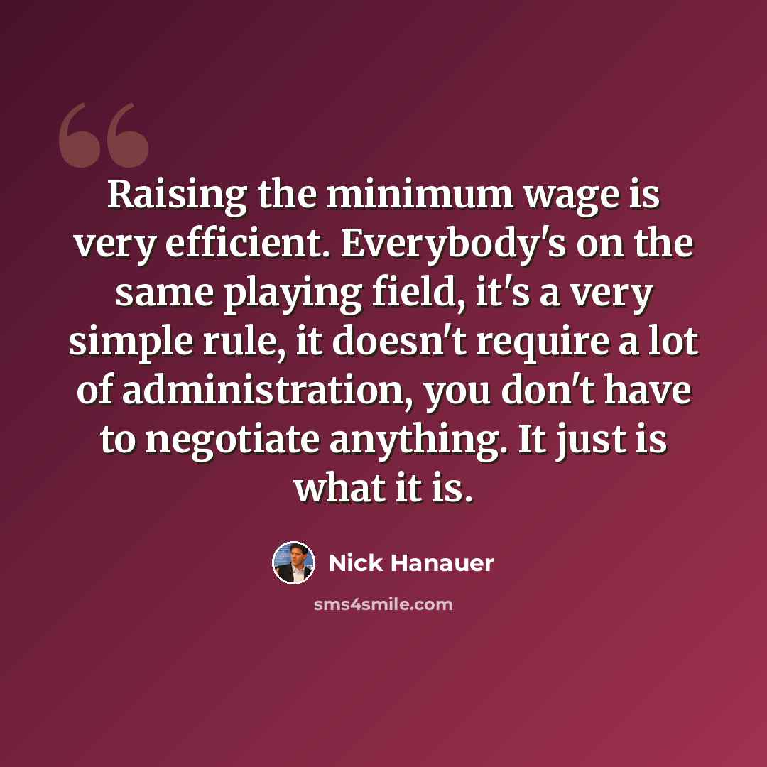 “Raising the minimum wage is very efficient. Everybody's on the same playing field, it's a very simple rule, it doesn't require a lot of administration, you don't have to negotiate anything. It just is what it is.” quote by Nick Hanauer