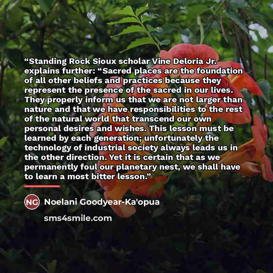 “Standing Rock Sioux scholar Vine Deloria Jr. explains further: “Sacred places are the foundation of all other beliefs and practices because they represent the presence of the sacred in our lives. They properly inform us that we are not larger than nature and that we have responsibilities to the…” quote by Noelani Goodyear-Ka'opua