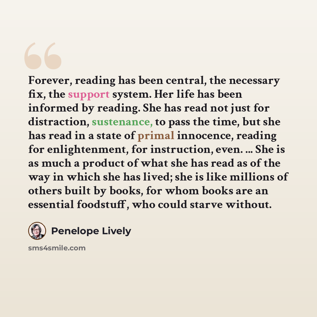 “Forever, reading has been central, the necessary fix, the support system. Her life has been informed by reading. She has read not just for distraction, sustenance, to pass the time, but she has read in a state of primal innocence, reading for enlightenment, for instruction, even. ... She is as…” quote by Penelope Lively