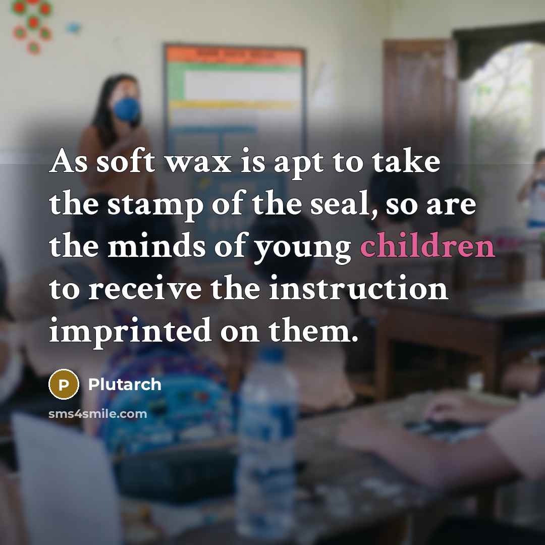 “As soft wax is apt to take the stamp of the seal, so are the minds of young children to receive the instruction imprinted on them.” quote by Plutarch