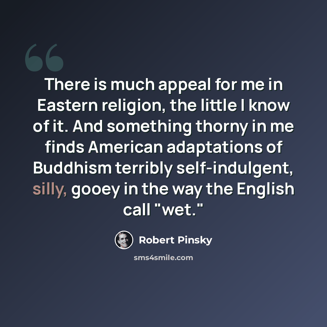 “There is much appeal for me in Eastern religion, the little I know of it. And something thorny in me finds American adaptations of Buddhism terribly self-indulgent, silly, gooey in the way the English call "wet."” quote by Robert Pinsky