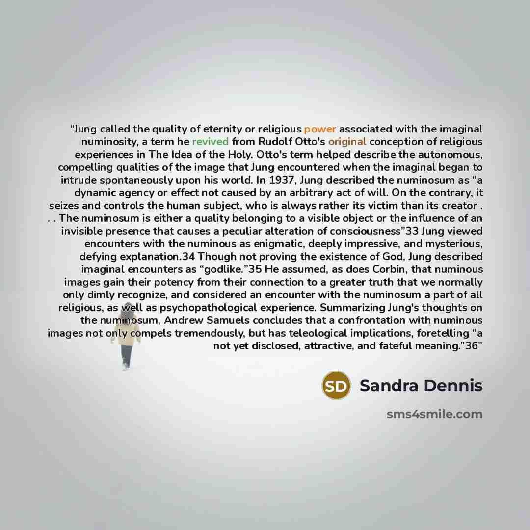 “Jung called the quality of eternity or religious power associated with the imaginal numinosity, a term he revived from Rudolf Otto's original conception of religious experiences in The Idea of the Holy. Otto's term helped describe the autonomous, compelling qualities of the image that Jung…” quote by Sandra Dennis