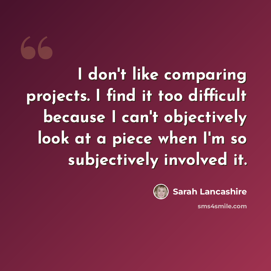 “I don't like comparing projects. I find it too difficult because I can't objectively look at a piece when I'm so subjectively involved it.” quote by Sarah Lancashire