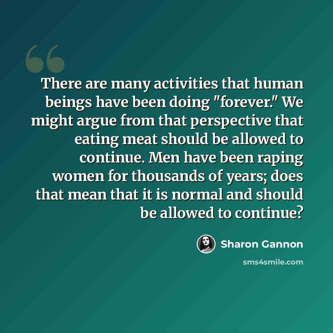 “There are many activities that human beings have been doing "forever." We might argue from that perspective that eating meat should be allowed to continue. Men have been raping women for thousands of years; does that mean that it is normal and should be allowed to continue?” quote by Sharon Gannon