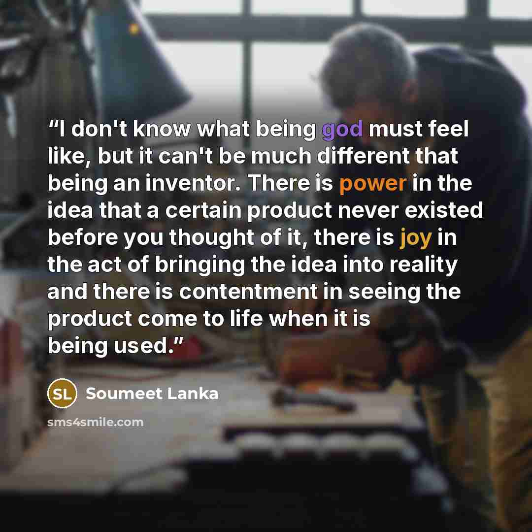 “I don't know what being god must feel like, but it can't be much different that being an inventor. There is power in the idea that a certain product never existed before you thought of it, there is joy in the act of bringing the idea into reality and there is contentment in seeing the product come…” quote by Soumeet Lanka