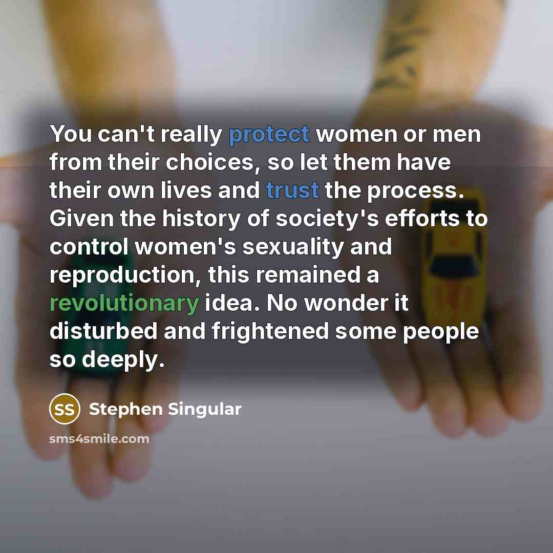 “You can't really protect women or men from their choices, so let them have their own lives and trust the process. Given the history of society's efforts to control women's sexuality and reproduction, this remained a revolutionary idea. No wonder it disturbed and frightened some people so deeply.” quote by Stephen Singular