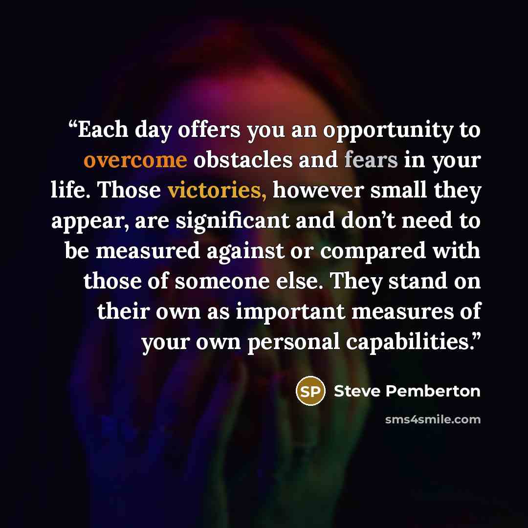 “Each day offers you an opportunity to overcome obstacles and fears in your life. Those victories, however small they appear, are significant and don’t need to be measured against or compared with those of someone else. They stand on their own as important measures of your own personal capabilities.” quote by Steve Pemberton