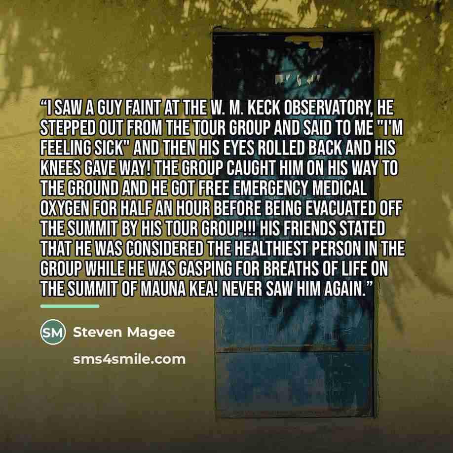 “I saw a guy faint at the W. M. Keck Observatory, he stepped out from the tour group and said to me "I'm feeling sick" and then his eyes rolled back and his knees gave way! The group caught him on his way to the ground and he got free emergency medical oxygen for half an hour before being evacuated…” quote by Steven Magee