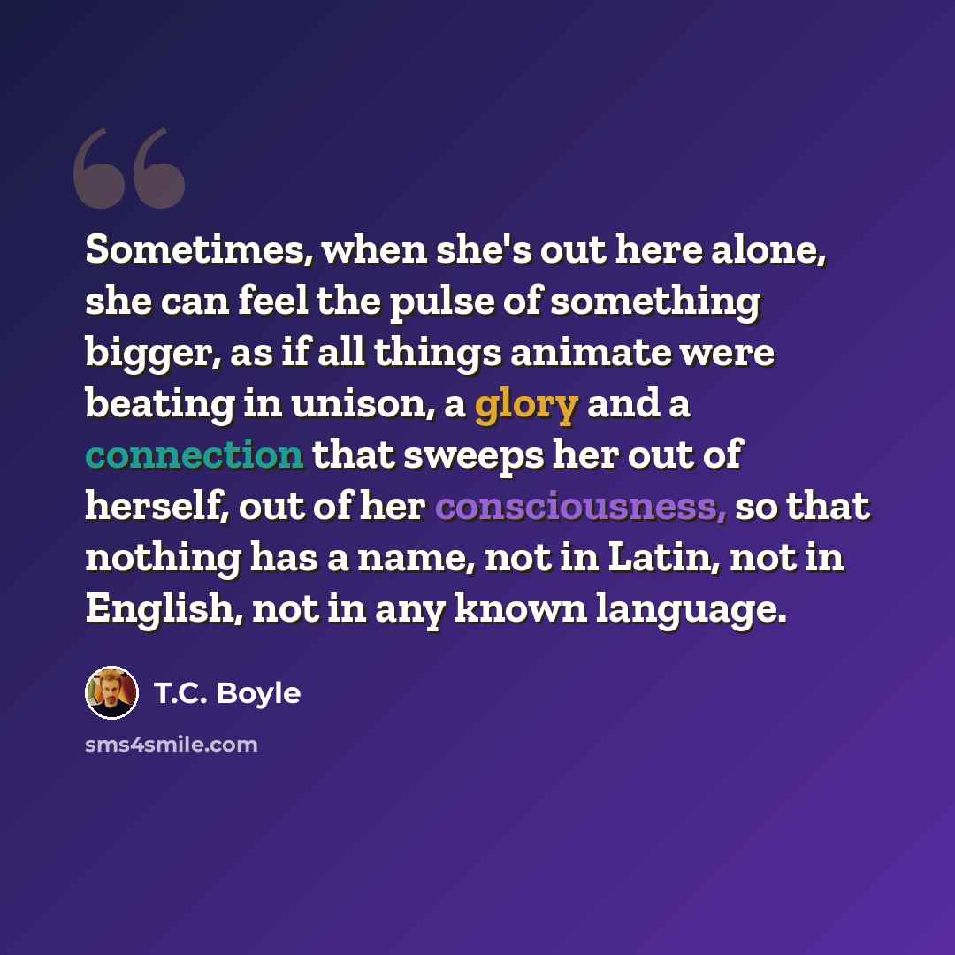 “Sometimes, when she's out here alone, she can feel the pulse of something bigger, as if all things animate were beating in unison, a glory and a connection that sweeps her out of herself, out of her consciousness, so that nothing has a name, not in Latin, not in English, not in any known language.” quote by T.C. Boyle