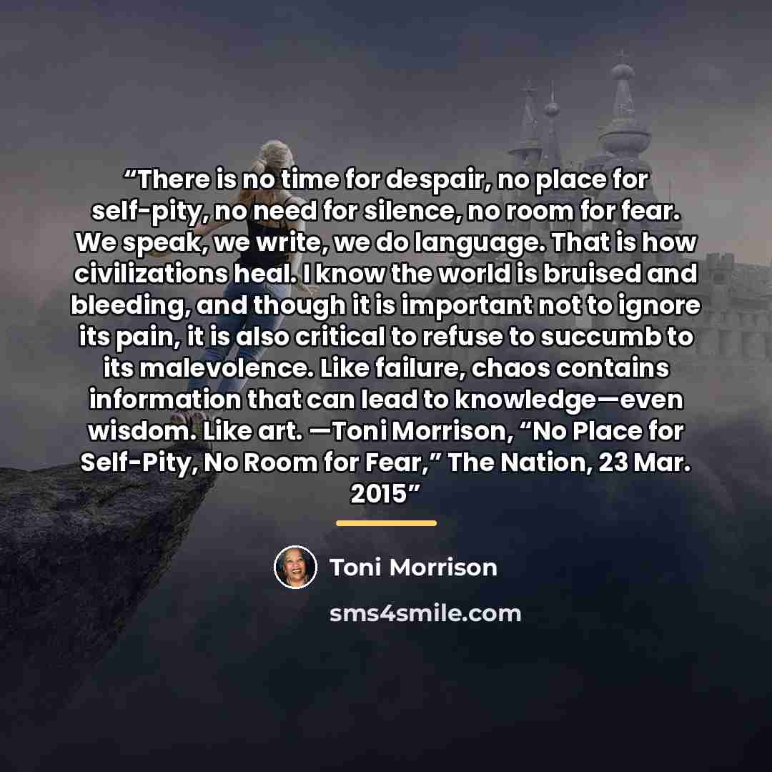 “There is no time for despair, no place for self-pity, no need for silence, no room for fear. We speak, we write, we do language. That is how civilizations heal. I know the world is bruised and bleeding, and though it is important not to ignore its pain, it is also critical to refuse to succumb to…” quote by Toni Morrison