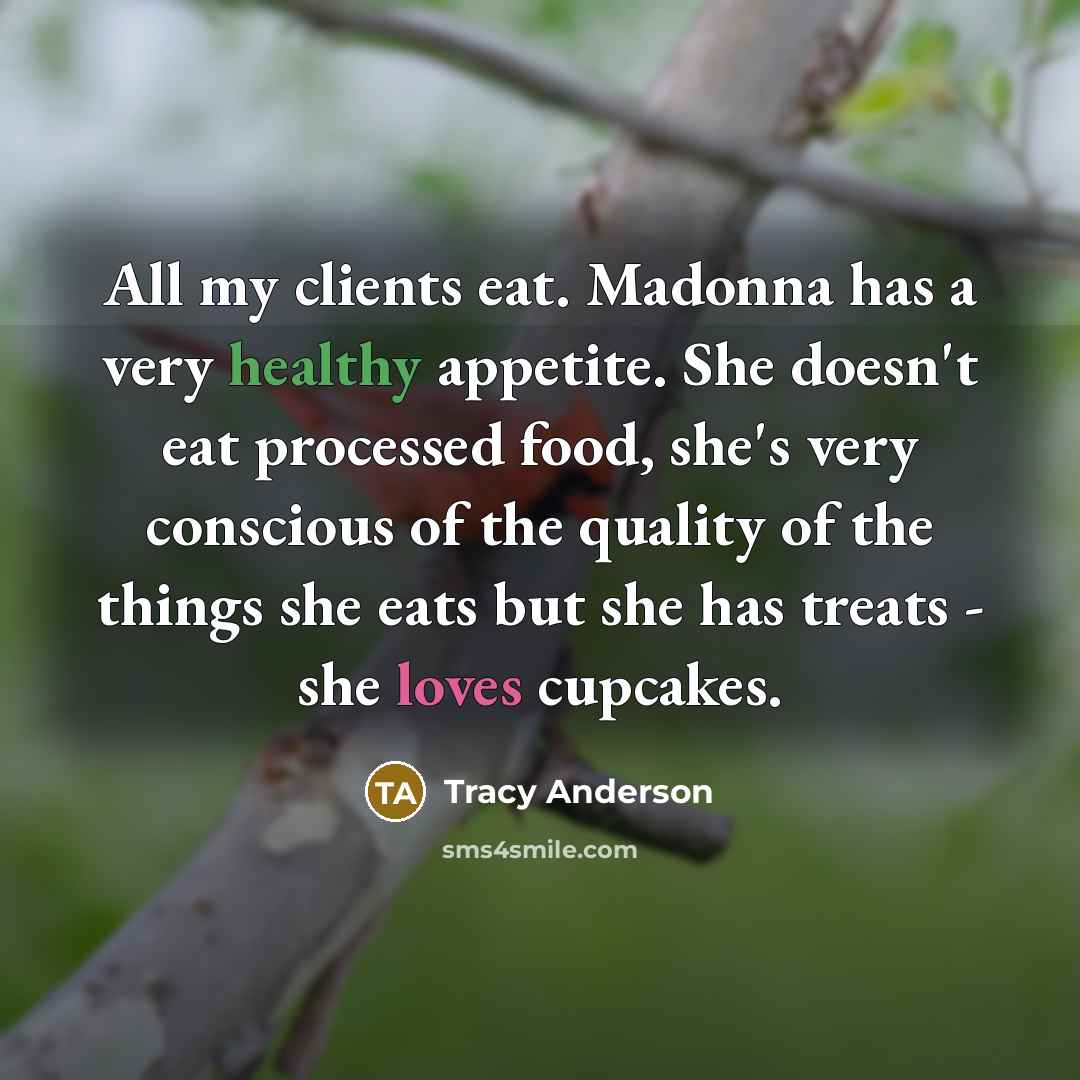 “All my clients eat. Madonna has a very healthy appetite. She doesn't eat processed food, she's very conscious of the quality of the things she eats but she has treats - she loves cupcakes.” quote by Tracy Anderson