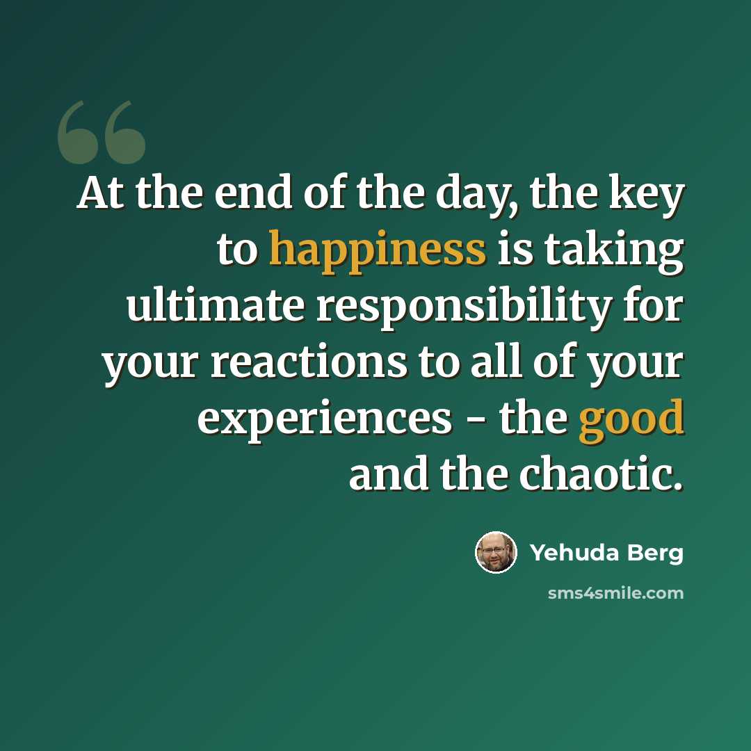 “At the end of the day, the key to happiness is taking ultimate responsibility for your reactions to all of your experiences - the good and the chaotic.” quote by Yehuda Berg