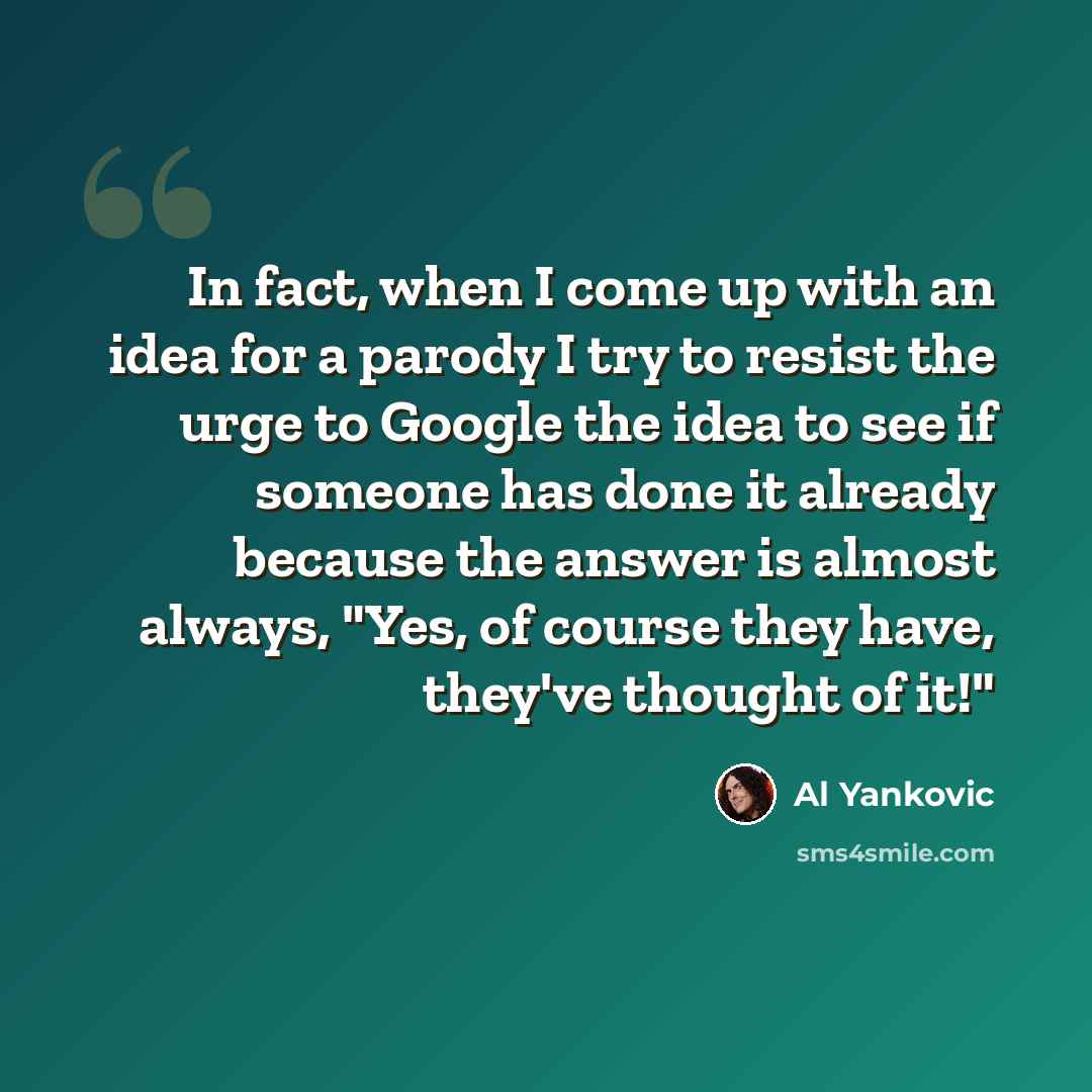 “In fact, when I come up with an idea for a parody I try to resist the urge to Google the idea to see if someone has done it already because the answer is almost always, "Yes, of course they have, they've thought of it!"” quote by Al Yankovic