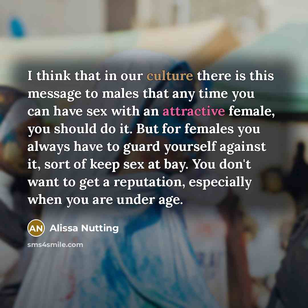 “I think that in our culture there is this message to males that any time you can have sex with an attractive female, you should do it. But for females you always have to guard yourself against it, sort of keep sex at bay. You don't want to get a reputation, especially when you are under age.” quote by Alissa Nutting
