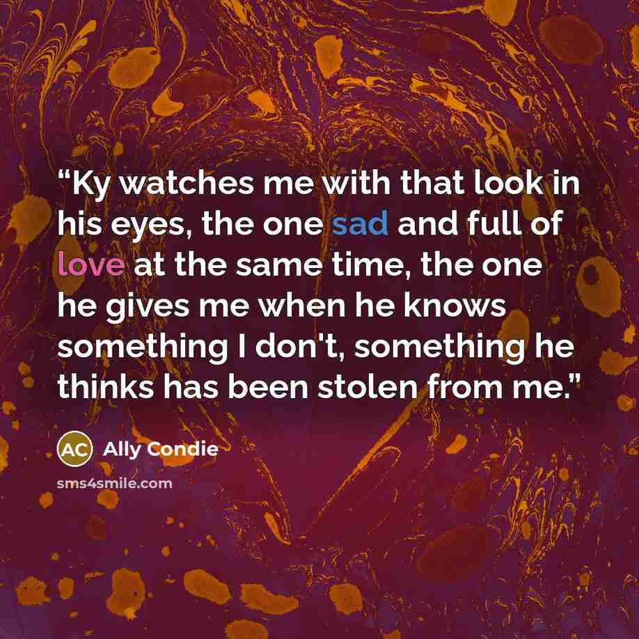 “Ky watches me with that look in his eyes, the one sad and full of love at the same time, the one he gives me when he knows something I don't, something he thinks has been stolen from me.” quote by Ally Condie