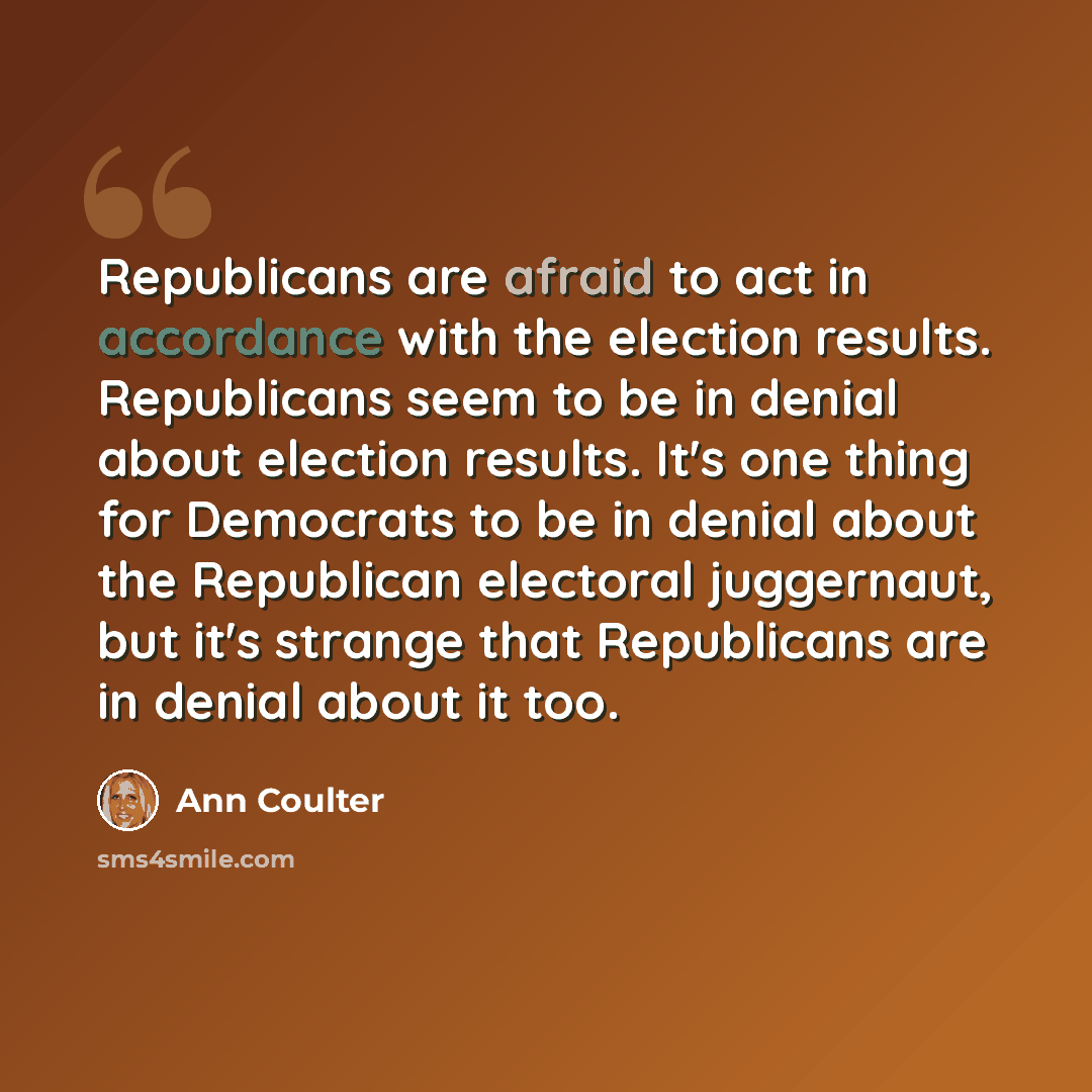 “Republicans are afraid to act in accordance with the election results. Republicans seem to be in denial about election results. It's one thing for Democrats to be in denial about the Republican electoral juggernaut, but it's strange that Republicans are in denial about it too.” quote by Ann Coulter