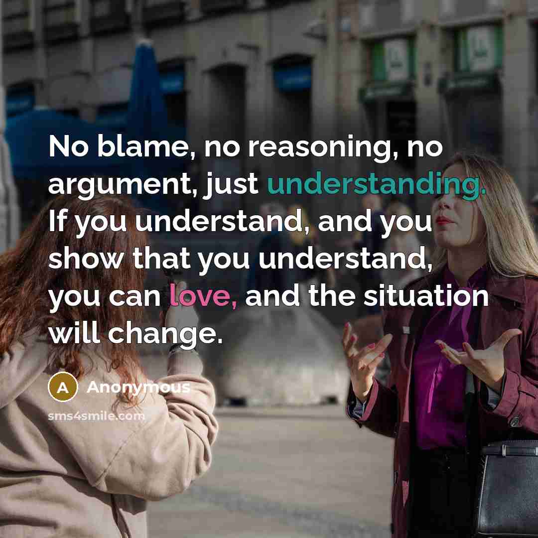 “No blame, no reasoning, no argument, just understanding. If you understand, and you show that you understand, you can love, and the situation will change.” quote by Anonymous