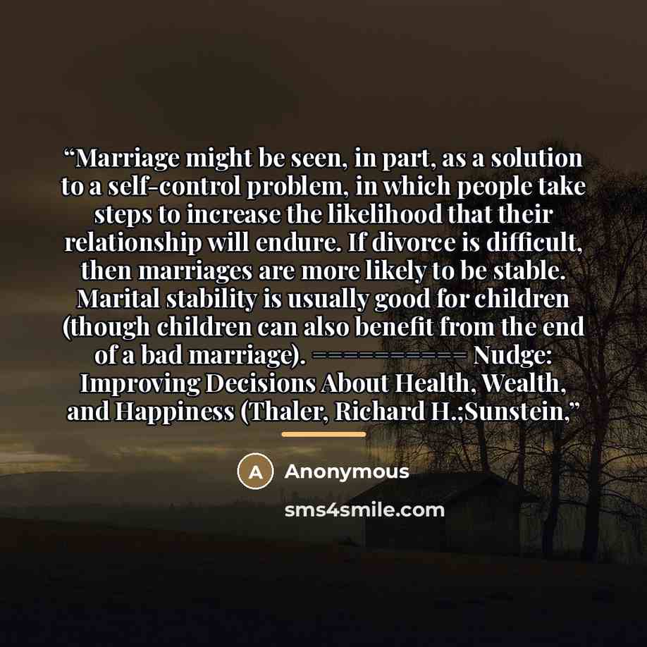 “Marriage might be seen, in part, as a solution to a self-control problem, in which people take steps to increase the likelihood that their relationship will endure. If divorce is difficult, then marriages are more likely to be stable. Marital stability is usually good for children (though children…” quote by Anonymous
