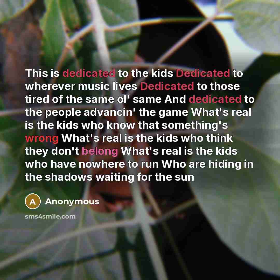 “This is dedicated to the kids Dedicated to wherever music lives Dedicated to those tired of the same ol' same And dedicated to the people advancin' the game What's real is the kids who know that something's wrong What's real is the kids who think they don't belong What's real is the kids who have…” quote by Anonymous