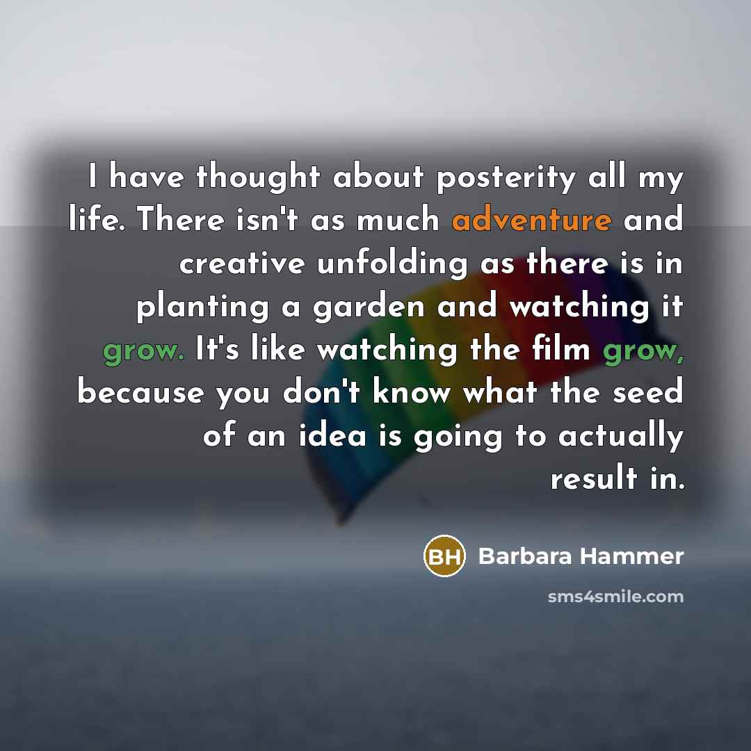 “I have thought about posterity all my life. There isn't as much adventure and creative unfolding as there is in planting a garden and watching it grow. It's like watching the film grow, because you don't know what the seed of an idea is going to actually result in.” quote by Barbara Hammer