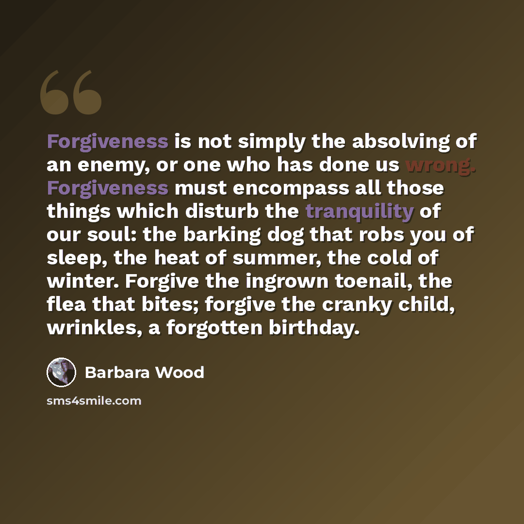 “Forgiveness is not simply the absolving of an enemy, or one who has done us wrong. Forgiveness must encompass all those things which disturb the tranquility of our soul: the barking dog that robs you of sleep, the heat of summer, the cold of winter. Forgive the ingrown toenail, the flea that…” quote by Barbara Wood