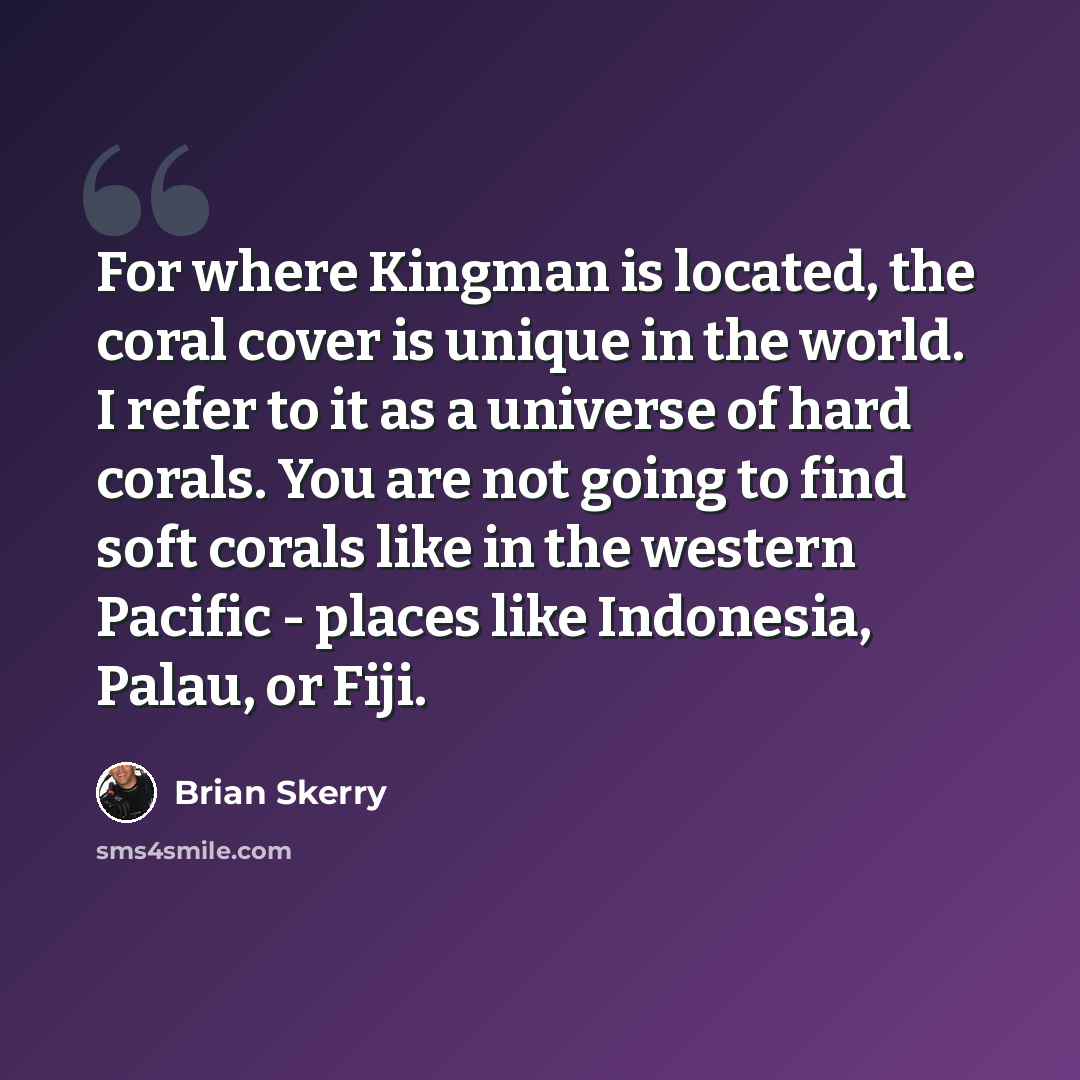 “For where Kingman is located, the coral cover is unique in the world. I refer to it as a universe of hard corals. You are not going to find soft corals like in the western Pacific - places like Indonesia, Palau, or Fiji.” quote by Brian Skerry