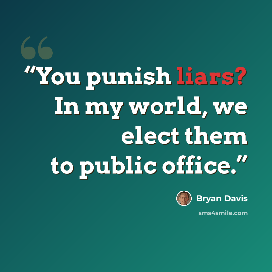 “You punish liars? In my world, we elect them to public office.” quote by Bryan Davis