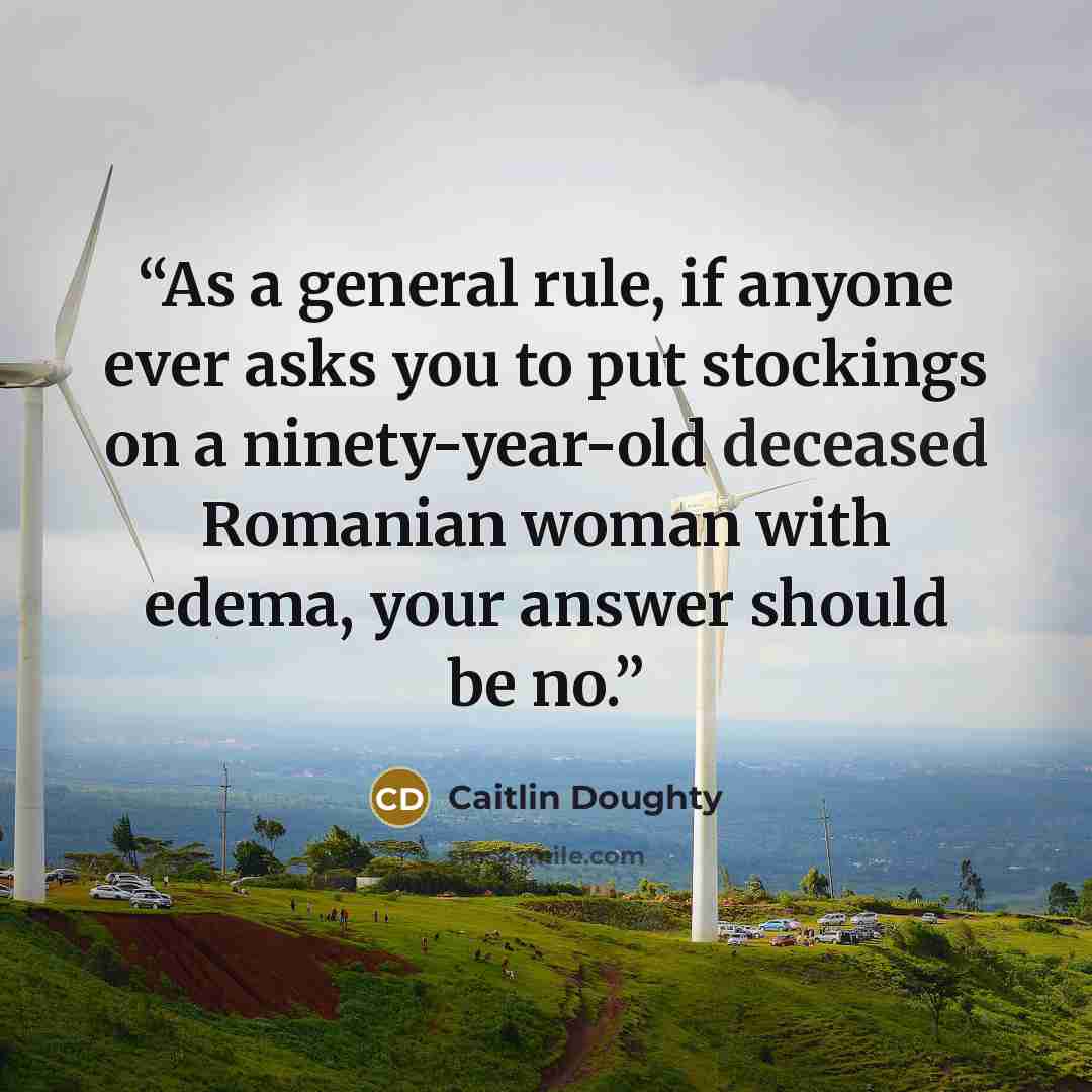 “As a general rule, if anyone ever asks you to put stockings on a ninety-year-old deceased Romanian woman with edema, your answer should be no.” quote by Caitlin Doughty