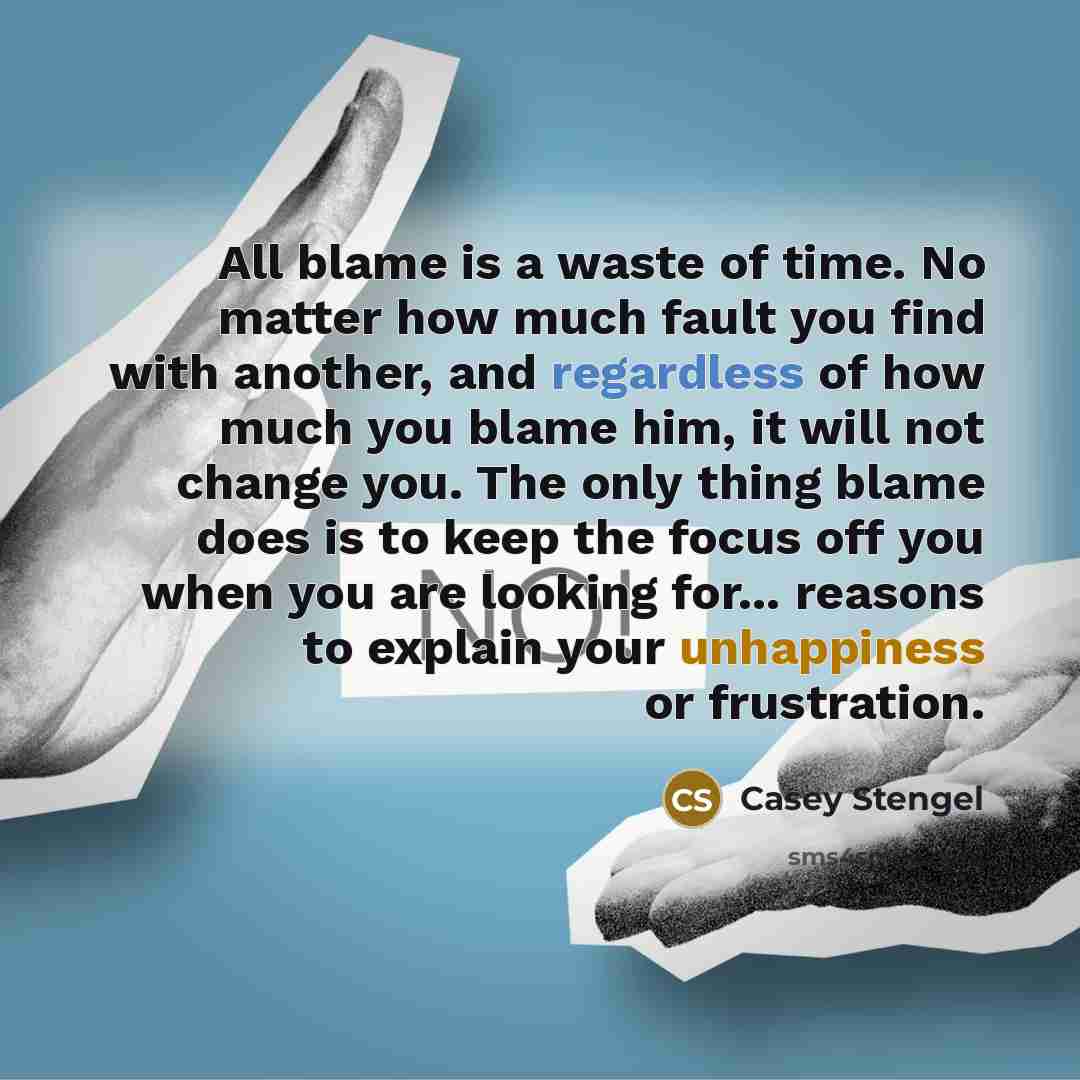 “All blame is a waste of time. No matter how much fault you find with another, and regardless of how much you blame him, it will not change you. The only thing blame does is to keep the focus off you when you are looking for... reasons to explain your unhappiness or frustration.” quote by Casey Stengel