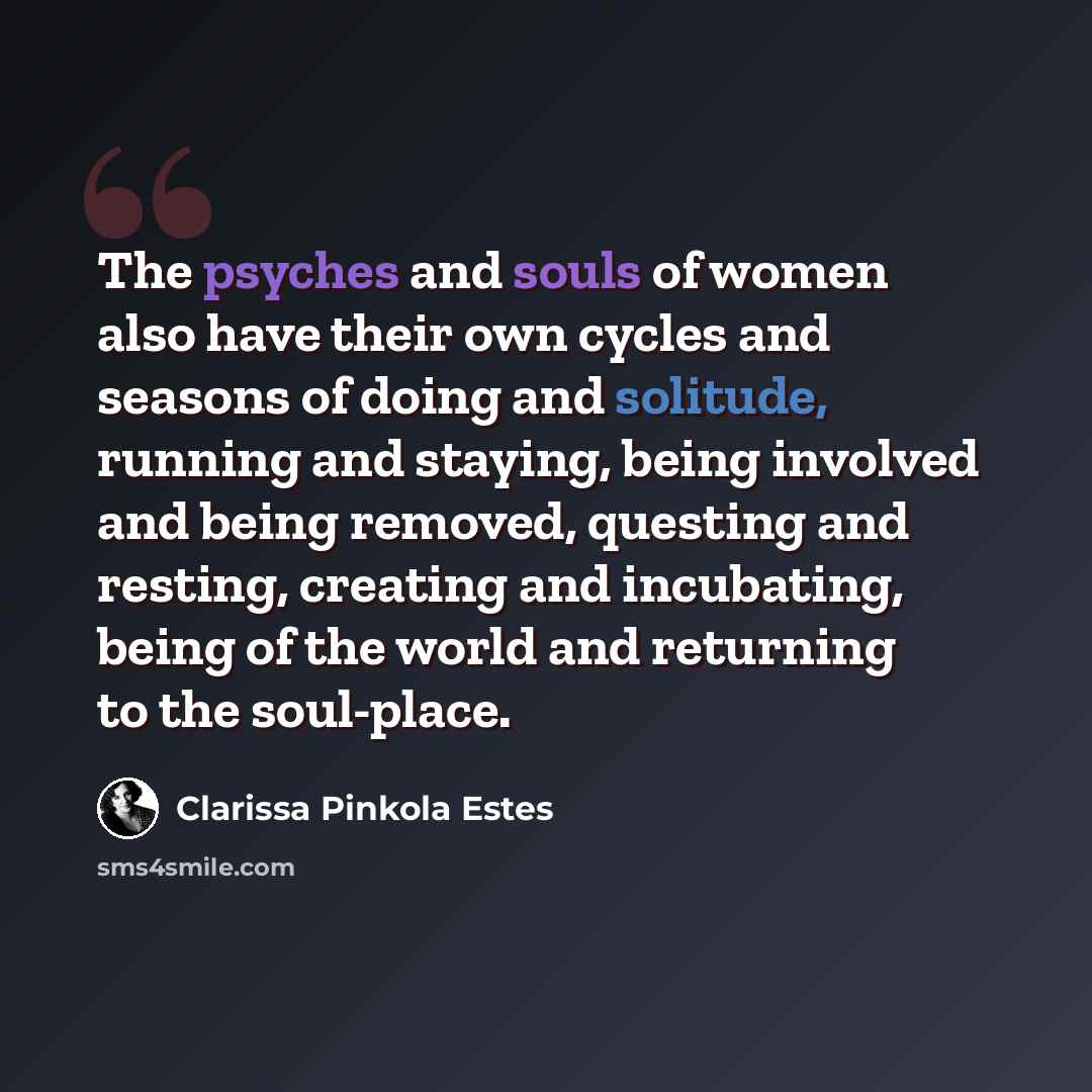“The psyches and souls of women also have their own cycles and seasons of doing and solitude, running and staying, being involved and being removed, questing and resting, creating and incubating, being of the world and returning to the soul-place.” quote by Clarissa Pinkola Estes
