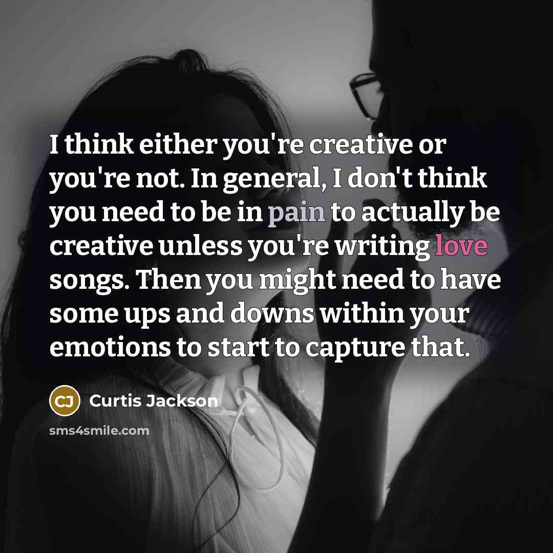 “I think either you're creative or you're not. In general, I don't think you need to be in pain to actually be creative unless you're writing love songs. Then you might need to have some ups and downs within your emotions to start to capture that.” quote by Curtis Jackson