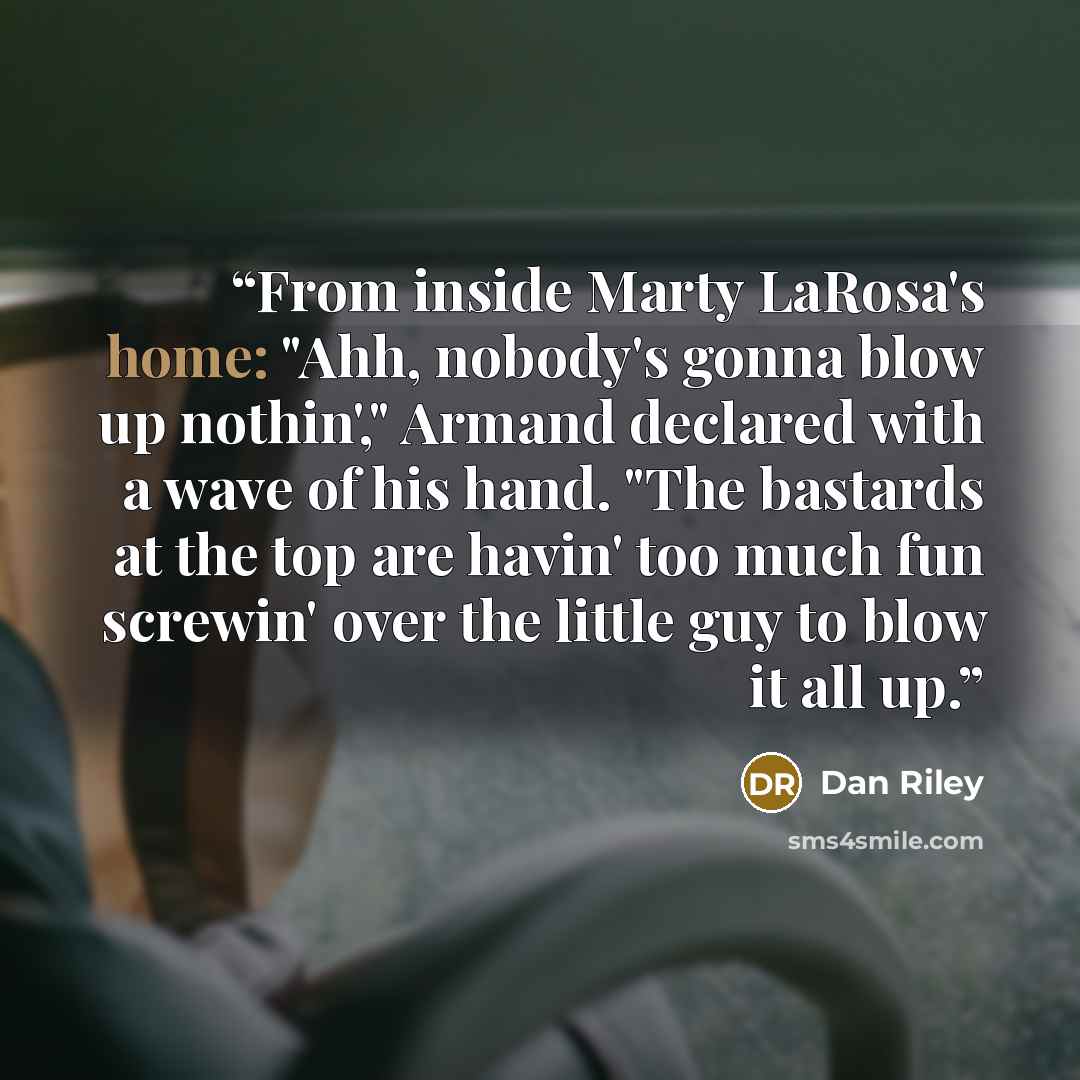 “From inside Marty LaRosa's home: "Ahh, nobody's gonna blow up nothin'," Armand declared with a wave of his hand. "The bastards at the top are havin' too much fun screwin' over the little guy to blow it all up.” quote by Dan Riley