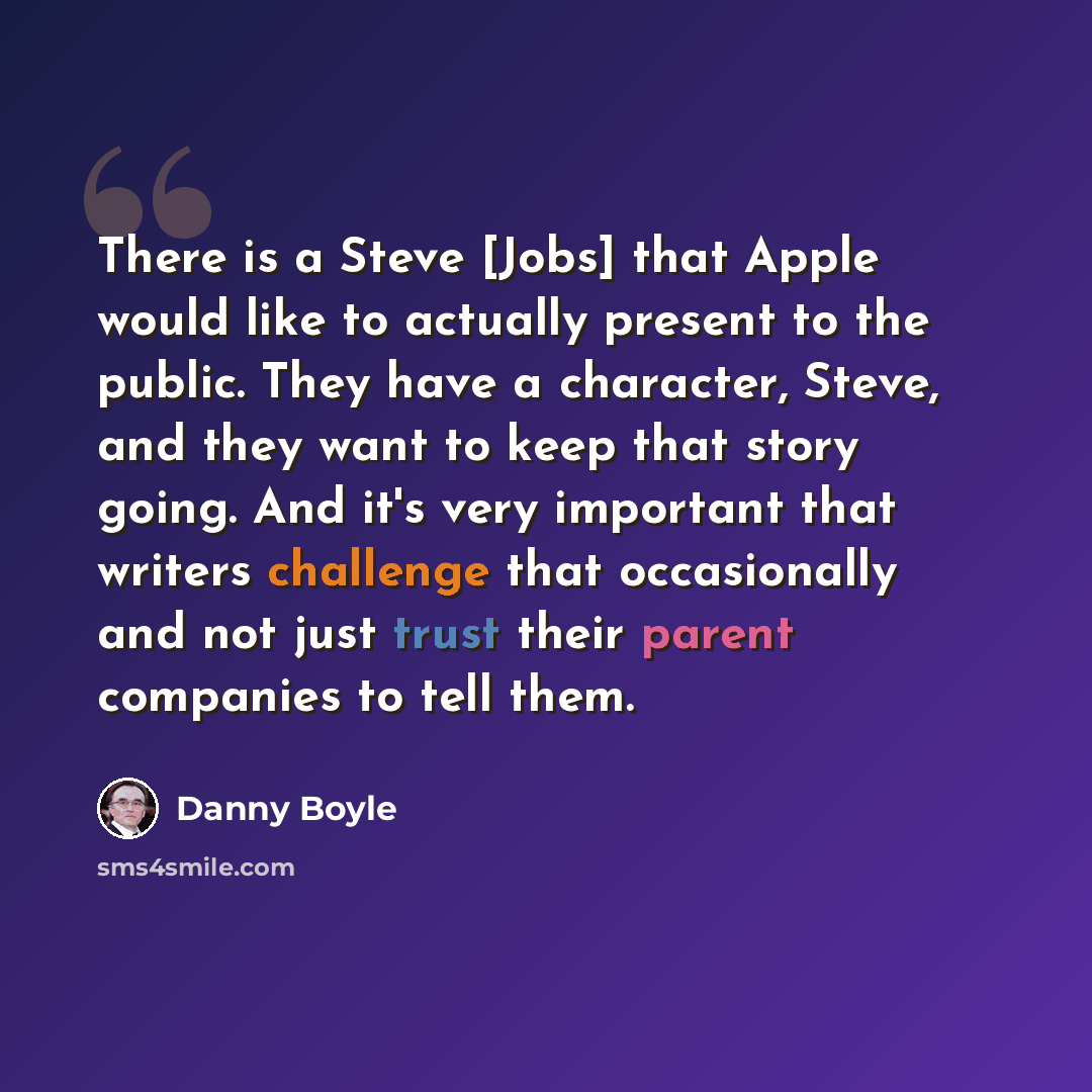 “There is a Steve [Jobs] that Apple would like to actually present to the public. They have a character, Steve, and they want to keep that story going. And it's very important that writers challenge that occasionally and not just trust their parent companies to tell them.” quote by Danny Boyle