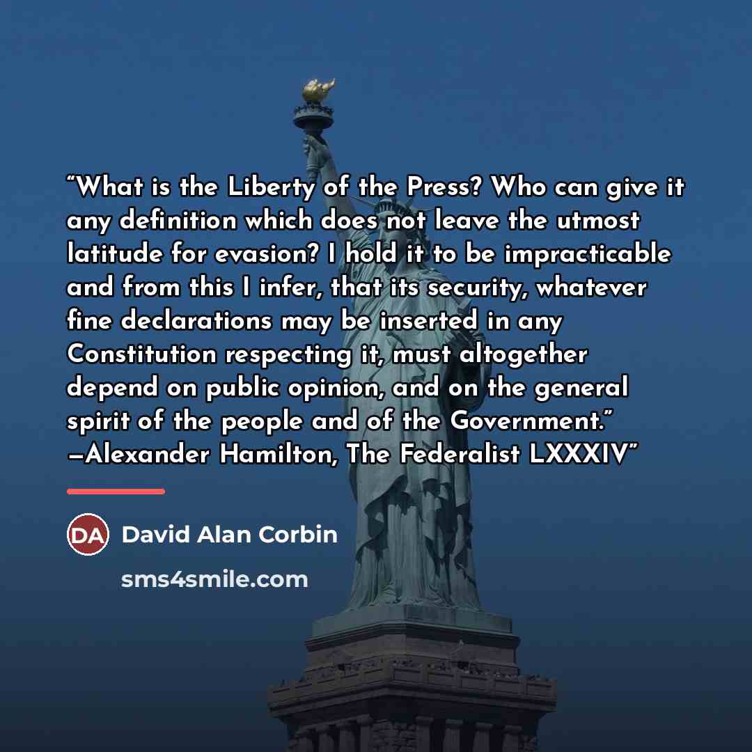 “What is the Liberty of the Press? Who can give it any definition which does not leave the utmost latitude for evasion? I hold it to be impracticable and from this I infer, that its security, whatever fine declarations may be inserted in any Constitution respecting it, must altogether depend on…” quote by David Alan Corbin