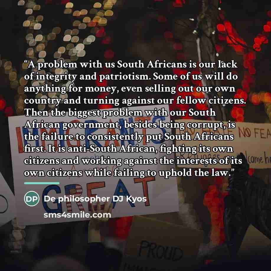 “A problem with us South Africans is our lack of integrity and patriotism. Some of us will do anything for money, even selling out our own country and turning against our fellow citizens. Then the biggest problem with our South African government, besides being corrupt, is the failure to…” quote by De philosopher DJ Kyos
