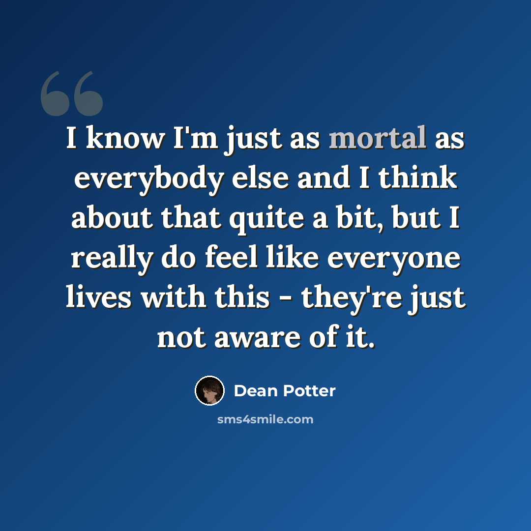 “I know I'm just as mortal as everybody else and I think about that quite a bit, but I really do feel like everyone lives with this - they're just not aware of it.” quote by Dean Potter