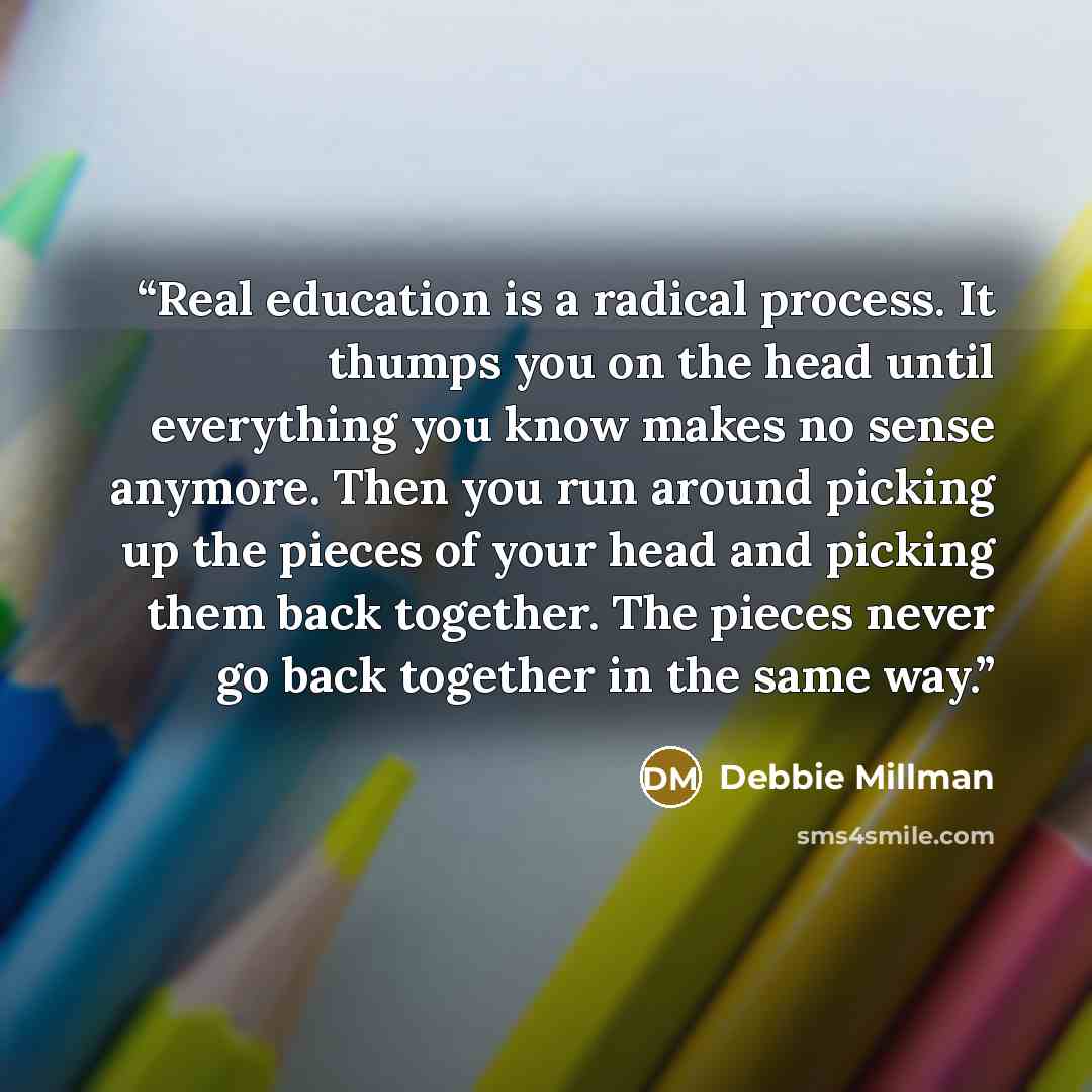 “Real education is a radical process. It thumps you on the head until everything you know makes no sense anymore. Then you run around picking up the pieces of your head and picking them back together. The pieces never go back together in the same way.” quote by Debbie Millman