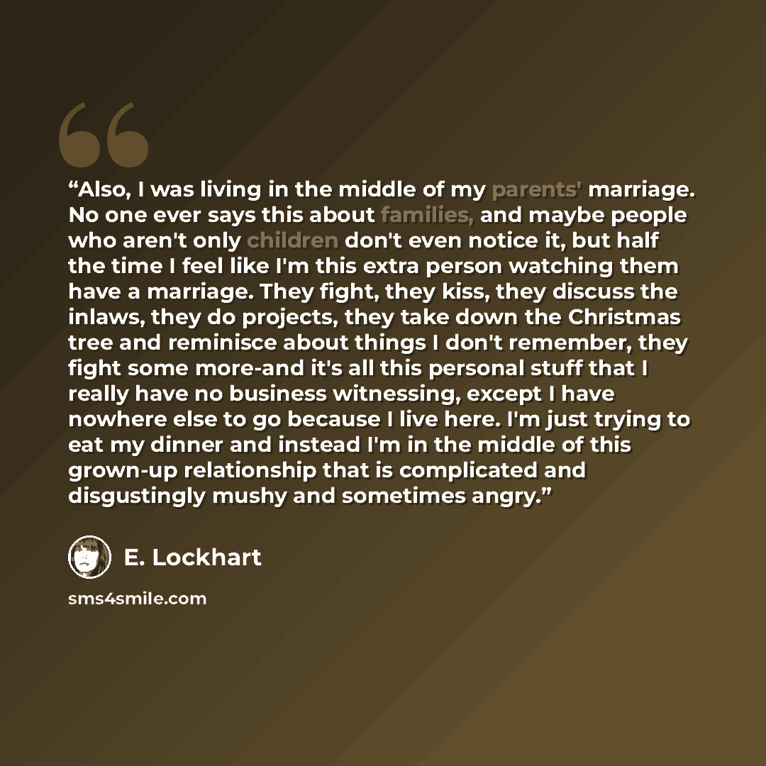“Also, I was living in the middle of my parents' marriage. No one ever says this about families, and maybe people who aren't only children don't even notice it, but half the time I feel like I'm this extra person watching them have a marriage. They fight, they kiss, they discuss the inlaws, they do…” quote by E. Lockhart