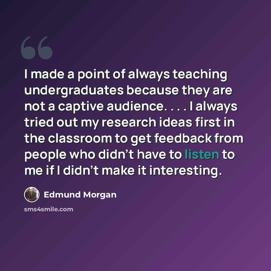 “I made a point of always teaching undergraduates because they are not a captive audience. . . . I always tried out my research ideas first in the classroom to get feedback from people who didn't have to listen to me if I didn't make it interesting.” quote by Edmund Morgan