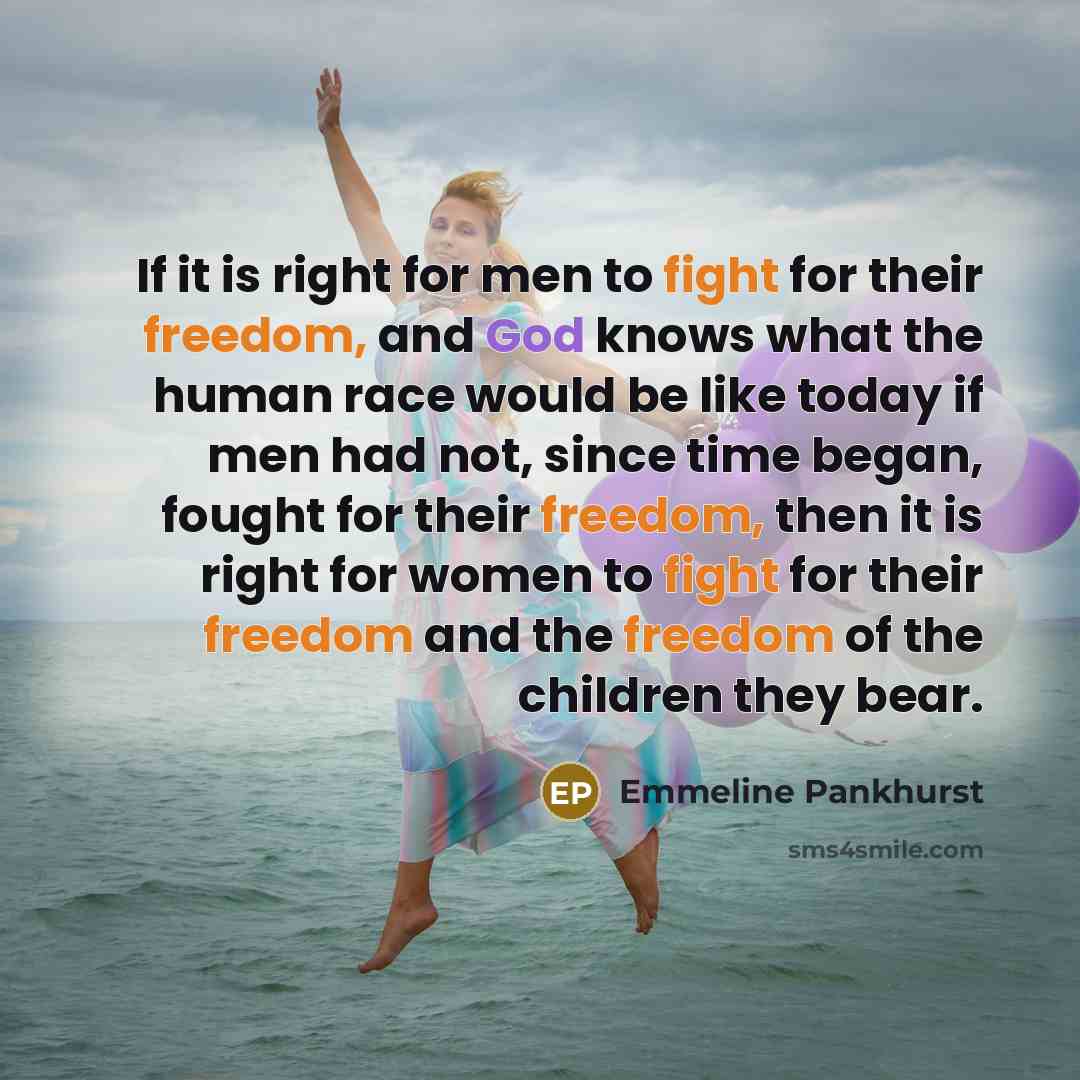 “If it is right for men to fight for their freedom, and God knows what the human race would be like today if men had not, since time began, fought for their freedom, then it is right for women to fight for their freedom and the freedom of the children they bear.” quote by Emmeline Pankhurst