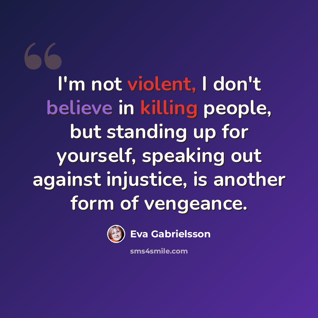 “I'm not violent, I don't believe in killing people, but standing up for yourself, speaking out against injustice, is another form of vengeance.” quote by Eva Gabrielsson