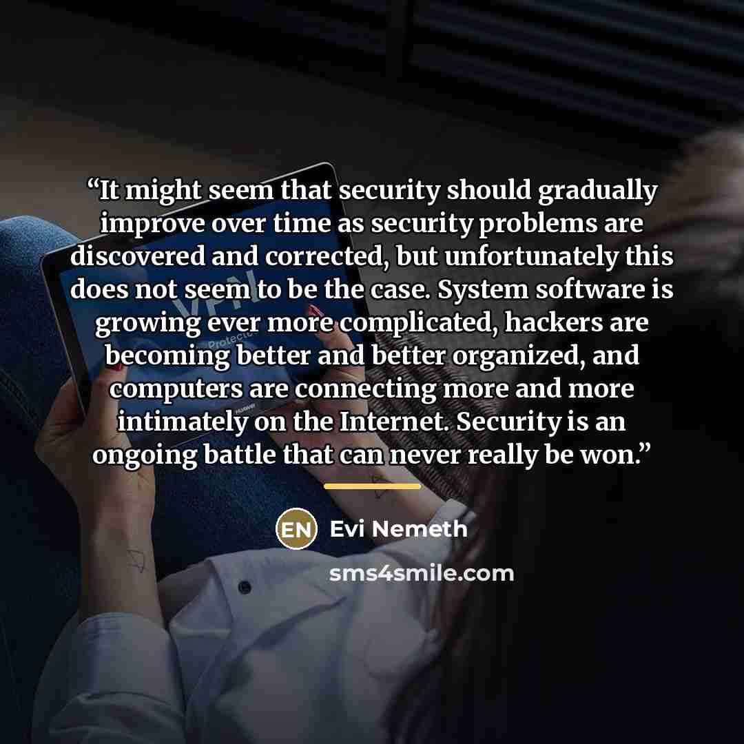 “It might seem that security should gradually improve over time as security problems are discovered and corrected, but unfortunately this does not seem to be the case. System software is growing ever more complicated, hackers are becoming better and better organized, and computers are connecting…” quote by Evi Nemeth