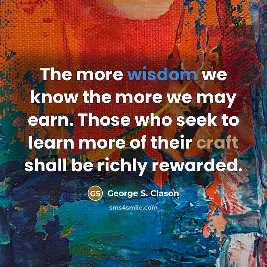 “The more wisdom we know the more we may earn. Those who seek to learn more of their craft shall be richly rewarded.” quote by George S. Clason